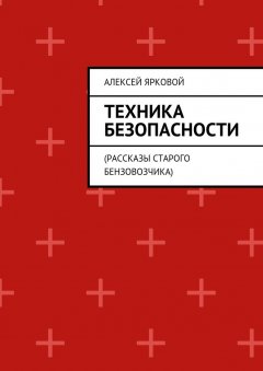 Алексей Ярковой - Техника безопасности. Рассказы старого бензовозчика