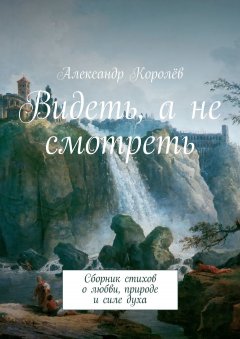 Александр Королёв - Видеть, а не смотреть. Сборник стихов о любви, природе и силе духа