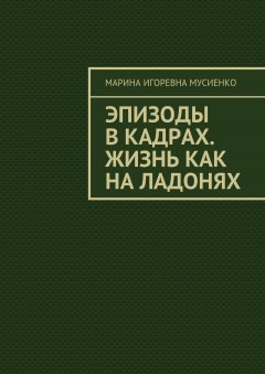 Марина Мусиенко - Эпизоды в кадрах. Жизнь как на ладонях