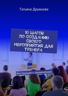 Татьяна Дружкова - 10 шагов по созданию своего мероприятия для тренера. Инструкция к применению