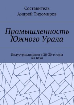 Андрей Тихомиров - Промышленность Южного Урала. Индустриализация в 20-30-е годы XX века