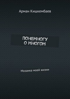 Арман Кишкембаев - Понемногу о многом. Мозаика моей жизни