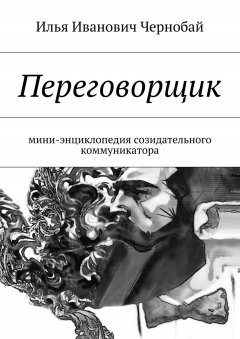 Илья Чернобай - Переговорщик. Мини-энциклопедия созидательного коммуникатора