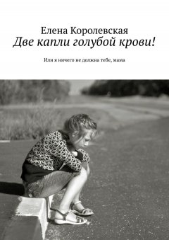 Елена Королевская - Две капли голубой крови! Или я ничего не должна тебе, мама