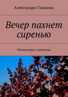 Александра Глазкина - Вечер пахнет сиренью. Миниатюры и рассказы