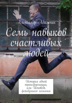 Александр Адамчик - Семь навыков счастливых людей. История одной трансформации, или Исповедь фейсбучного хомячка