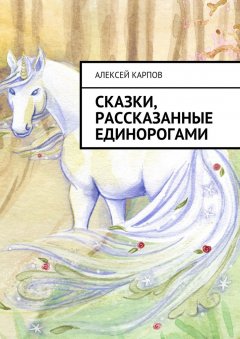 Алексей Карпов - Сказки, рассказанные единорогами