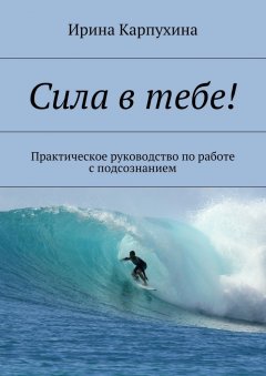 Ирина Карпухина - Сила в тебе! Практическое руководство по работе с подсознанием