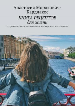 Анастасия Мордкович-Кардиакос - Книга рецептов для жизни. Собрание нужных ингредиентов для вкусного воплощения!