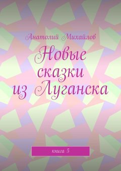 Анатолий Михайлов - Новые сказки из Луганска. Книга 5