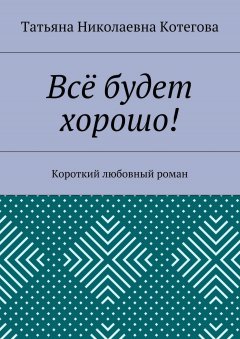 Татьяна Котегова - Всё будет хорошо! Короткий любовный роман