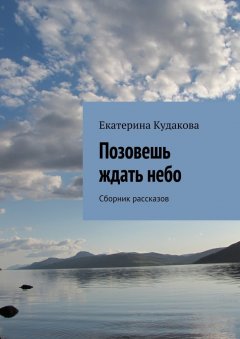 Екатерина Кудакова - Позовешь ждать небо. Сборник рассказов