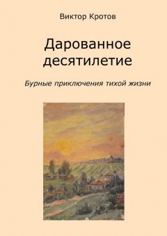 Виктор Кротов - Дарованное десятилетие. Бурные приключения тихой жизни