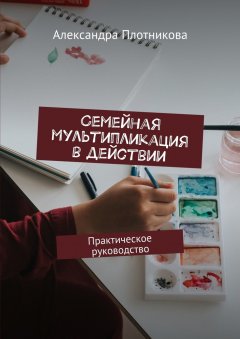 Александра Плотникова - Семейная мультипликация в действии. Практическое руководство