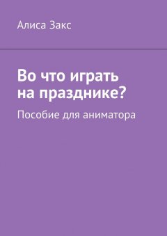 Алиса Закс - Во что играть на празднике? Пособие для аниматора