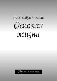 Александра Ильина - Осколки жизни. Сборник миниатюр