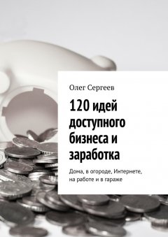 Олег Сергеев - 120 идей доступного бизнеса и заработка. Дома, в огороде, Интернете, на работе и в гараже