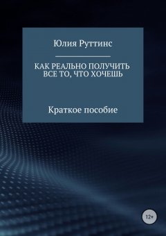 Юлия Руттинс - Как реально получить все то, что хочешь. Краткое пособие