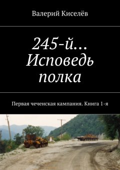 Валерий Киселёв - 245-й… Исповедь полка. Первая чеченская кампания. Книга 1-я