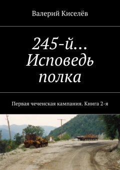 Валерий Киселёв - 245-й… Исповедь полка. Первая чеченская кампания. Книга 2-я