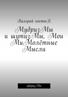 Валерий Костюк - МудризМы и шутизМы, Мои МиМолётные Мысли. АфоризМы