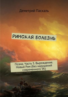 Деметрий Паскаль - Римская болезнь. Поэма. Часть 3. Вырождение. Новый Рим (без нарушений современного УК)