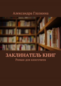 Александра Глазкина - Заклинатель книг. Роман для книгочеев