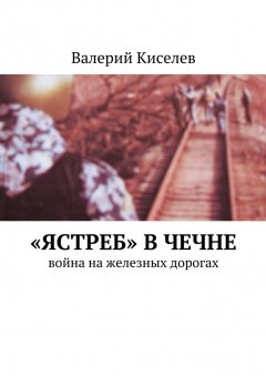 Валерий Киселев - «Ястреб» в Чечне. Война на железных дорогах