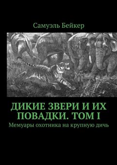 Самуэль Бейкер - Дикие звери и их повадки. Том I. Мемуары охотника на крупную дичь