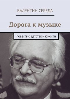 Валентин Середа - Дорога к музыке. Повесть о детстве и юности