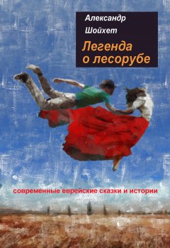 Александр Шойхет - Легенда о лесорубе. Современные еврейские сказки и истории