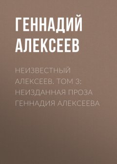 Геннадий Алексеев - Неизвестный Алексеев. Том 3: Неизданная проза Геннадия Алексеева