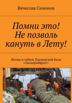 Вячеслав Симонов - Помни это! Не позволь кануть в Лету! Жизнь и гибель Пионерской базы «Океанрыбфлот»