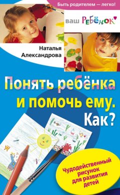 Наталья Александрова - Понять ребенка и помочь ему. Как? Чудодейственный рисунок для развития детей