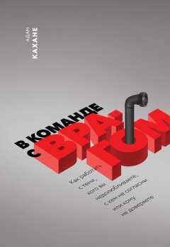 Адам Кахане - В команде с врагом. Как работать с теми, кого вы недолюбливаете, с кем не согласны или кому не доверяете