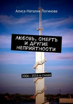 Алиса-Наталия Логинова - Любовь, смерть и другие неприятности. 2006—2016 в стихах