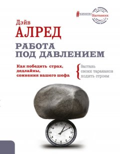 Дэйв Алред - Работа под давлением. Как победить страх, дедлайны, сомнения вашего шефа. Заставь своих тараканов ходить строем!