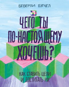 Беверли Бэтчел - Чего ты по-настоящему хочешь? Как ставить цели и достигать их