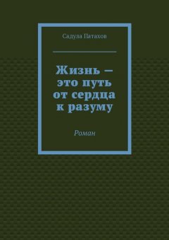 Садула Патахов - Жизнь – это путь от сердца к разуму. Роман