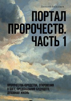 Василий Василльев - Портал Пророчеств. Часть 1. Пророчества-юродства, откровения о Боге, предсказания будущего, духовная жизнь