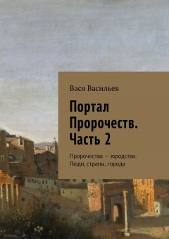 Вася Васильев - Портал Пророчеств. Часть 2. Пророчества – юродство. Люди, страны, города