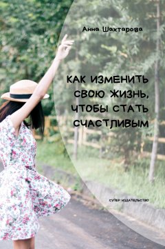 Анна Шахтарова - Как изменить свою жизнь, чтобы стать счастливым. Психология личностного роста