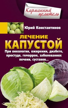 Юрий Константинов - Лечение капустой при онкологии, ожирении, диабете, простуде, геморрое, заболеваниях печени, суставов…
