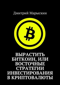 Дмитрий Марыскин - Вырастить Биткоин, или Восточные стратегии инвестирования в криптовалюты