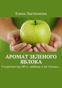 Елена Лактионова - Аромат зеленого яблока. Студенчество 80-х: любовь и не только…