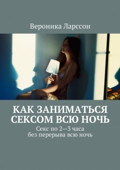 Вероника Ларссон - Как заниматься сексом всю ночь. Как заниматься сексом по 2—3 часа без перерыва всю ночь