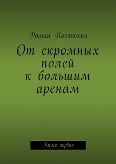 Роман Костюхин - От скромных полей к большим аренам. Книга первая