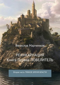 Вячеслав Марченков - Реинкарнация. Книга первая. Повелитель. Вторая часть. Тяжкое бремя власти