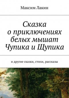 Максим Лакин - Сказка о приключениях белых мышат Чупика и Щупика. И другие сказки, стихи, рассказы