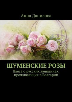 Анна Данилова - Шуменские розы. Пьеса о русских женщинах, проживающих в Болгарии